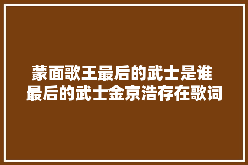 蒙面歌王最后的武士是谁 最后的武士金京浩存在歌词试听 休闲娱乐