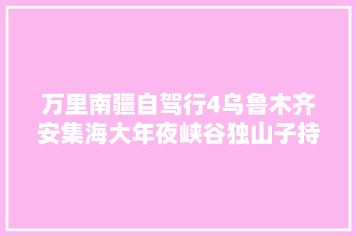 万里南疆自驾行4乌鲁木齐安集海大年夜峡谷独山子持续更新中