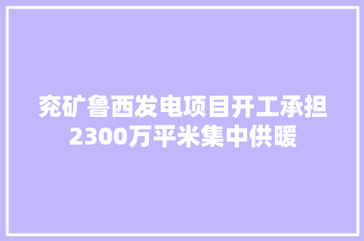 兖矿鲁西发电项目开工承担2300万平米集中供暖