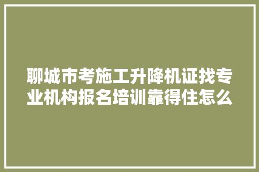 聊城市考施工升降机证找专业机构报名培训靠得住怎么考力图提高
