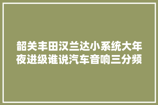 韶关丰田汉兰达小系统大年夜进级谁说汽车音响三分频一定就很贵呢