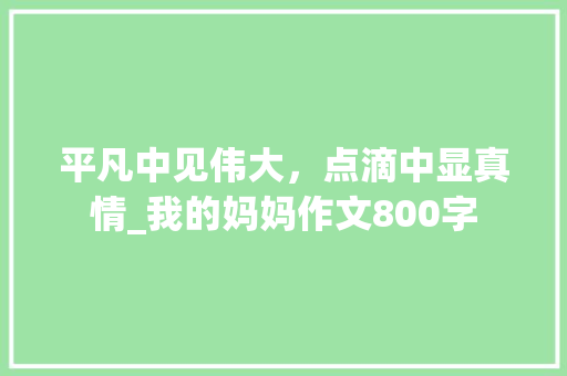 平凡中见伟大，点滴中显真情_我的妈妈作文800字