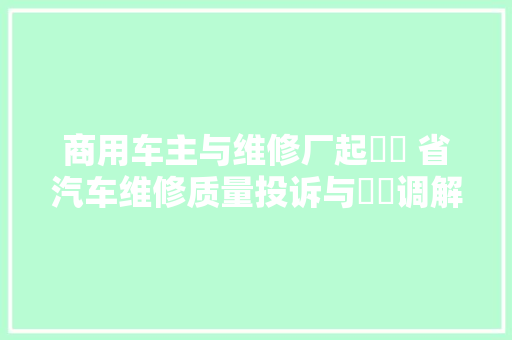 商用车主与维修厂起轇轕 省汽车维修质量投诉与轇轕调解中央成功调解