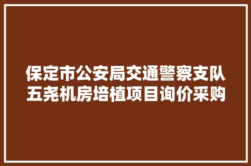 保定市公安局交通警察支队五尧机房培植项目询价采购通知书记