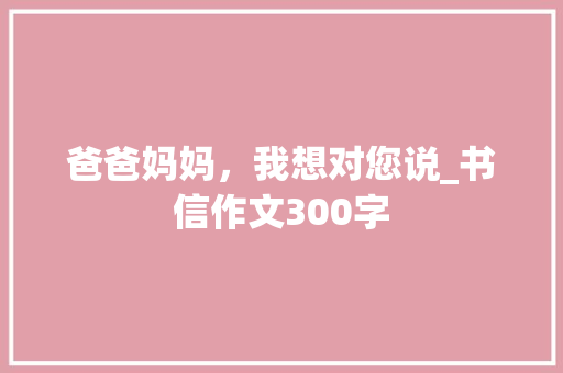 爸爸妈妈，我想对您说_书信作文300字