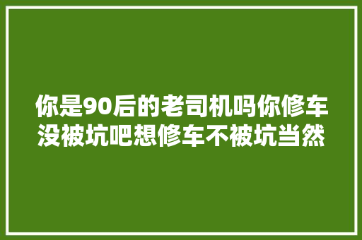 你是90后的老司机吗你修车没被坑吧想修车不被坑当然