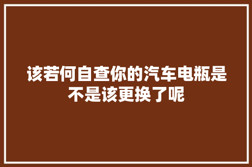 该若何自查你的汽车电瓶是不是该更换了呢