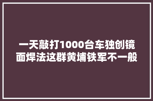 一天敲打1000台车独创镜面焊法这群黄埔铁军不一般