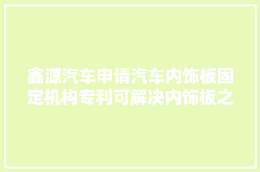 鑫源汽车申请汽车内饰板固定机构专利可解决内饰板之间存在的裂痕和松动问题