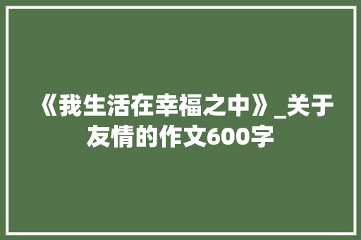 《我生活在幸福之中》_关于友情的作文600字