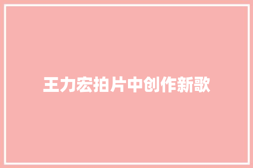 王力宏拍片中创作新歌