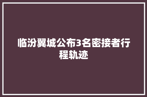 临汾翼城公布3名密接者行程轨迹