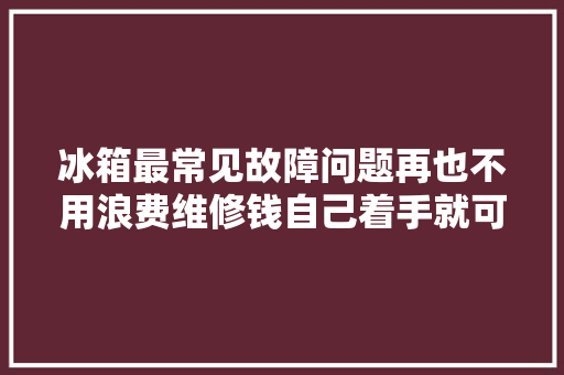 冰箱最常见故障问题再也不用浪费维修钱自己着手就可以