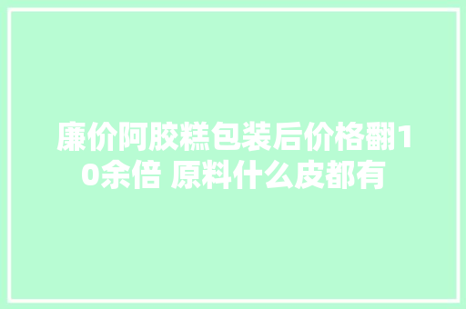 廉价阿胶糕包装后价格翻10余倍 原料什么皮都有