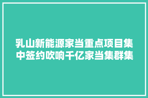 乳山新能源家当重点项目集中签约吹响千亿家当集群集结号