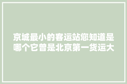京城最小的客运站您知道是哪个它曾是北京第一货运大年夜站