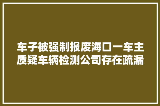 车子被强制报废海口一车主质疑车辆检测公司存在疏漏