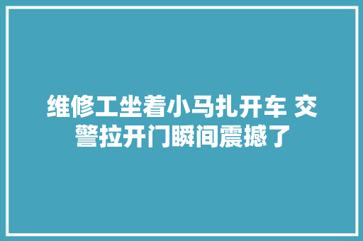维修工坐着小马扎开车 交警拉开门瞬间震撼了