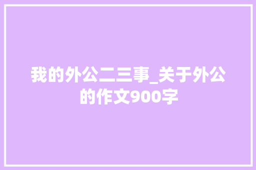 我的外公二三事_关于外公的作文900字