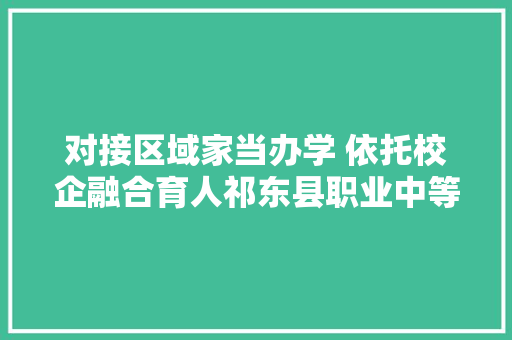 对接区域家当办学 依托校企融合育人祁东县职业中等专业黉舍高质量成长纪实
