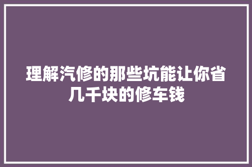 理解汽修的那些坑能让你省几千块的修车钱