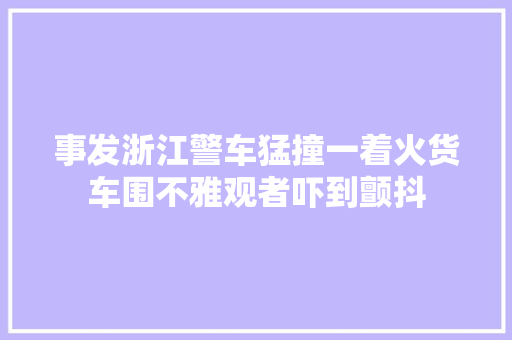 事发浙江警车猛撞一着火货车围不雅观者吓到颤抖
