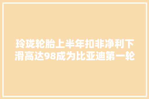 玲珑轮胎上半年扣非净利下滑高达98成为比亚迪第一轮胎供应商也难改业绩阴暗