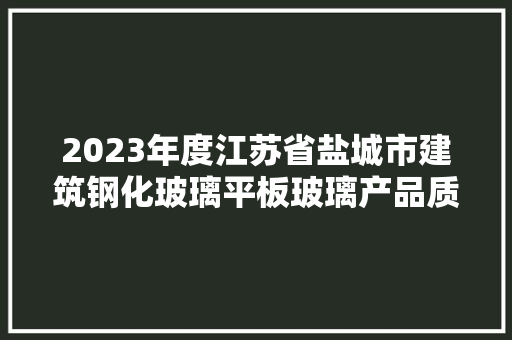 2023年度江苏省盐城市建筑钢化玻璃平板玻璃产品质量监督抽查分析申报