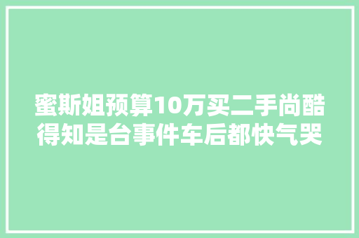 蜜斯姐预算10万买二手尚酷得知是台事件车后都快气哭了