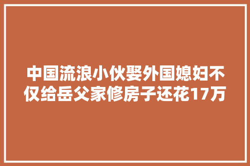 中国流浪小伙娶外国媳妇不仅给岳父家修房子还花17万买摩托车