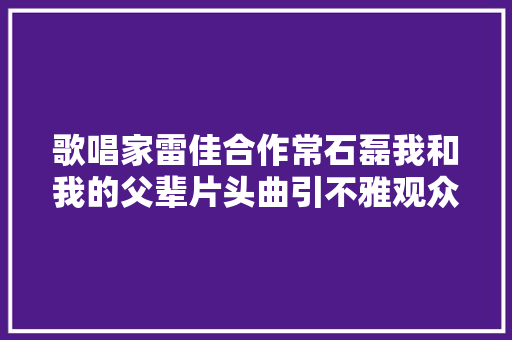 歌唱家雷佳合作常石磊我和我的父辈片头曲引不雅观众共鸣 休闲娱乐