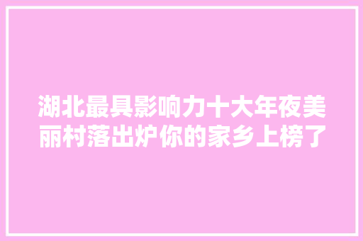 湖北最具影响力十大年夜美丽村落出炉你的家乡上榜了吗