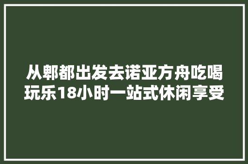 从郫都出发去诺亚方舟吃喝玩乐18小时一站式休闲享受