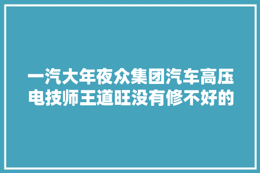 一汽大年夜众集团汽车高压电技师王道旺没有修不好的汽车