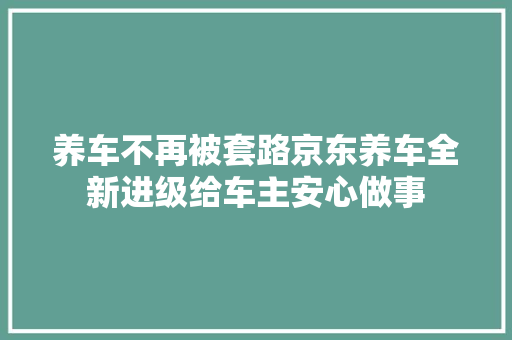 养车不再被套路京东养车全新进级给车主安心做事