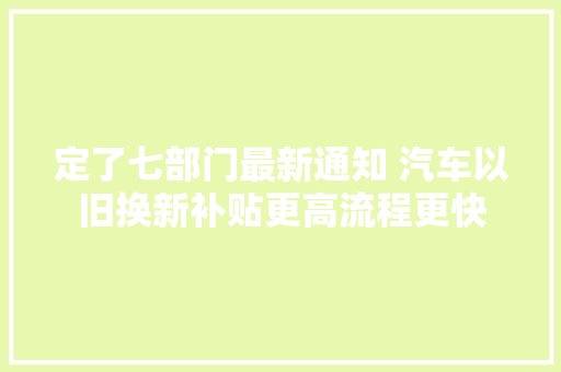 定了七部门最新通知 汽车以旧换新补贴更高流程更快