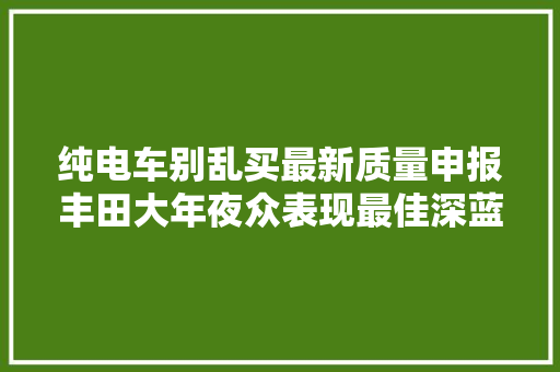 纯电车别乱买最新质量申报丰田大年夜众表现最佳深蓝宝马次之