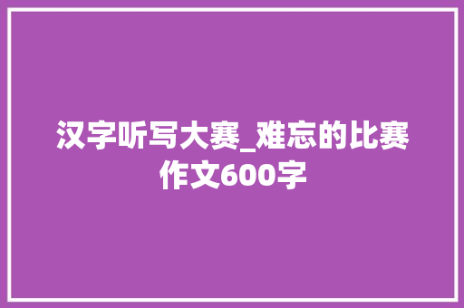 汉字听写大赛_难忘的比赛作文600字