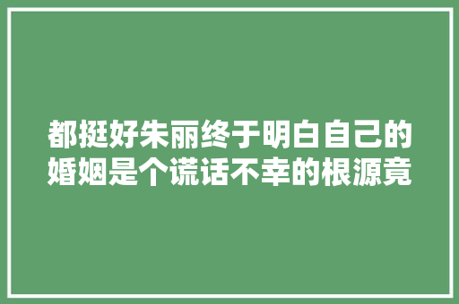都挺好朱丽终于明白自己的婚姻是个谎话不幸的根源竟是苏母
