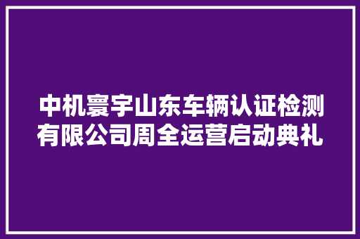 中机寰宇山东车辆认证检测有限公司周全运营启动典礼举行