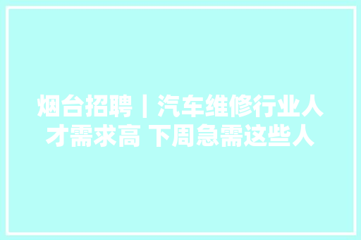 烟台招聘｜汽车维修行业人才需求高 下周急需这些人才