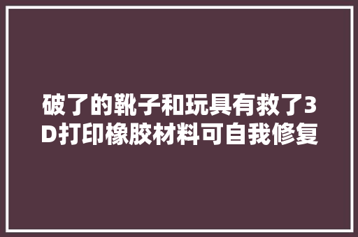 破了的靴子和玩具有救了3D打印橡胶材料可自我修复