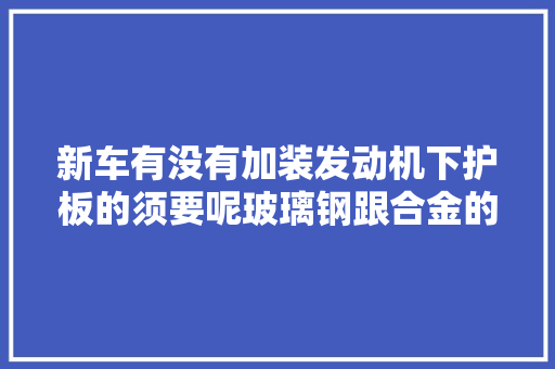 新车有没有加装发动机下护板的须要呢玻璃钢跟合金的哪种好