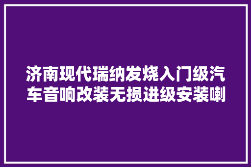 济南现代瑞纳发烧入门级汽车音响改装无损进级安装喇叭案例