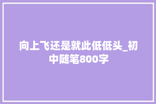 向上飞还是就此低低头_初中随笔800字 知识百科