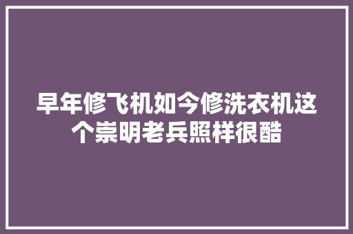 早年修飞机如今修洗衣机这个崇明老兵照样很酷