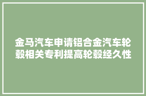 金马汽车申请铝合金汽车轮毂相关专利提高轮毂经久性安然性承载能力