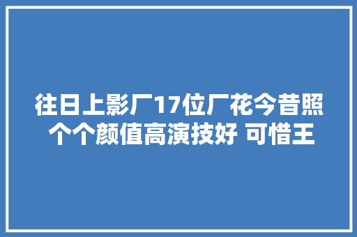 往日上影厂17位厂花今昔照 个个颜值高演技好 可惜王丹凤王蓓已去世
