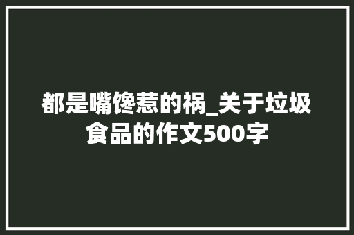 都是嘴馋惹的祸_关于垃圾食品的作文500字
