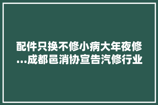 配件只换不修小病大年夜修…成都邑消协宣告汽修行业查询访问申报 汽车知识